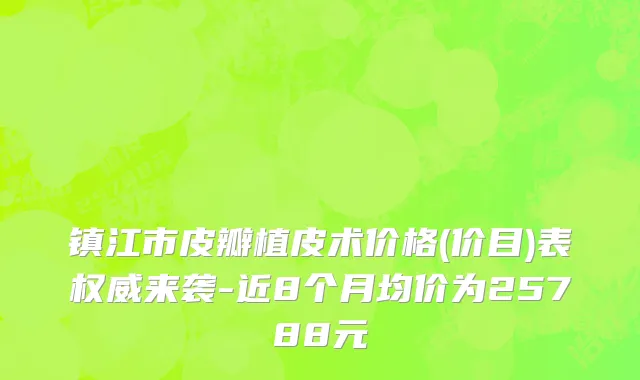 镇江市皮瓣植皮术价格(价目)表权威来袭-近8个月均价为25788元