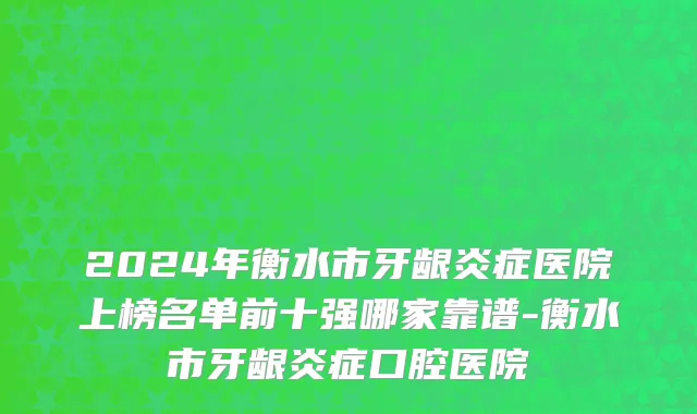 2024年衡水市牙龈炎症医院上榜名单前十强哪家靠谱-衡水市牙龈炎症口腔医院