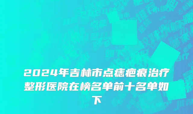 2024年吉林市点痣疤痕治疗整形医院在榜名单前十名单如下