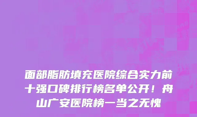 面部脂肪填充医院综合实力前十强口碑排行榜名单公开!舟山广安医院榜一当之无愧
