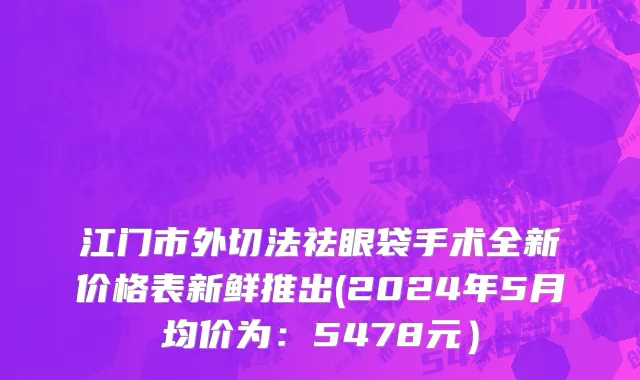 江门市外切法祛眼袋手术全新价格表新鲜推出(2024年5月均价为：5478元）