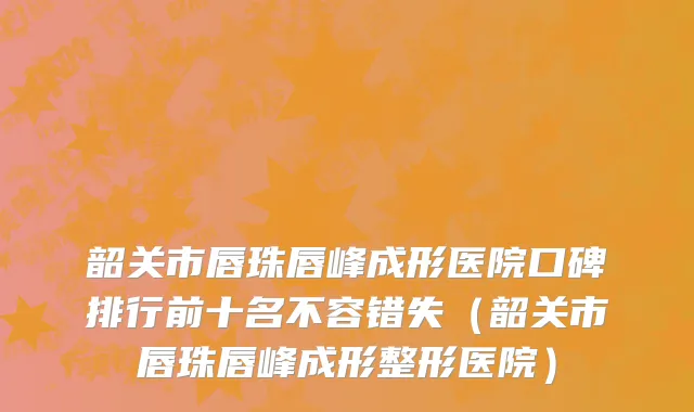 韶关市唇珠唇峰成形医院口碑排行前十名不容错失（韶关市唇珠唇峰成形整形医院）