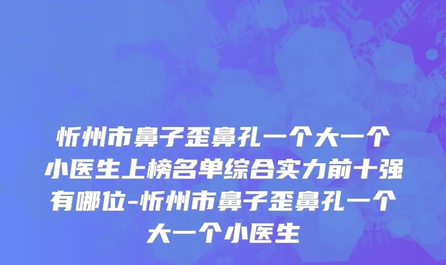 忻州市鼻子歪鼻孔一个大一个小医生上榜名单综合实力前十强有哪位-忻州市鼻子歪鼻孔一个大一个小医生
