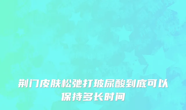 荆门皮肤松弛打玻尿酸到底可以保持多长时间