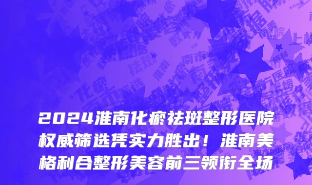 2024淮南化瘀祛斑整形医院权威筛选凭实力胜出！淮南美格利合整形美容前三领衔全场