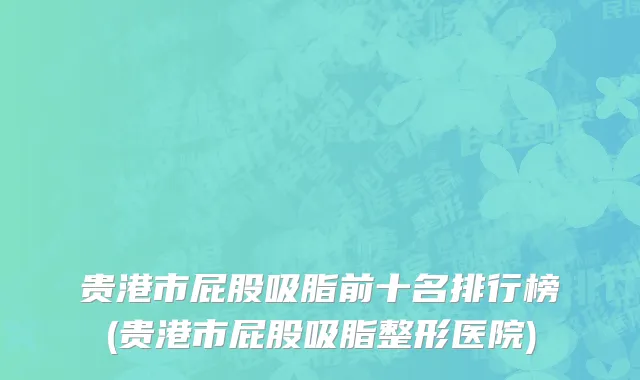 贵港市屁股吸脂前十名排行榜(贵港市屁股吸脂整形医院)