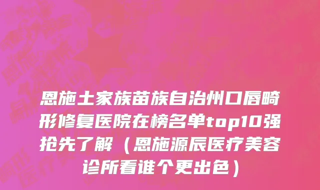 恩施土家族苗族自治州口唇畸形修复医院在榜名单top10强抢先了解（恩施源辰医疗美容诊所看谁个更出色）