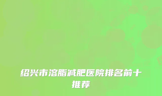 绍兴市溶脂减肥医院排名前十推荐