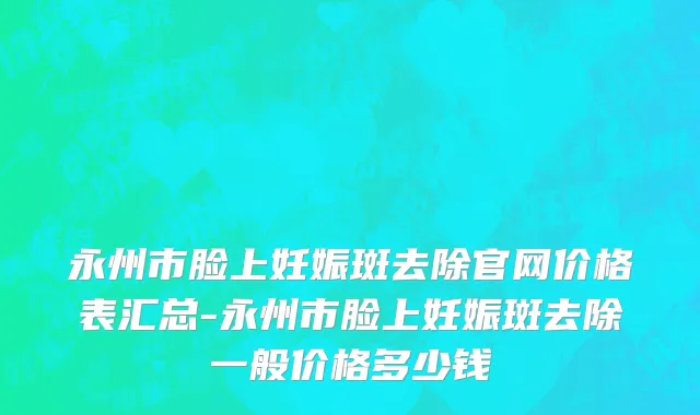 永州市脸上妊娠斑去除官网价格表汇总-永州市脸上妊娠斑去除一般价格多少钱