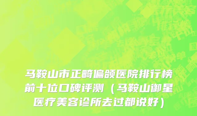 马鞍山市正畸偏颌医院排行榜前十位口碑评测（马鞍山御星医疗美容诊所去过都说好）