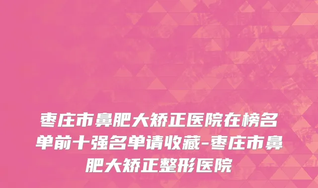枣庄市鼻肥大矫正医院在榜名单前十强名单请收藏-枣庄市鼻肥大矫正整形医院