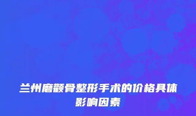 兰州磨颧骨整形手术的价格具体影响因素