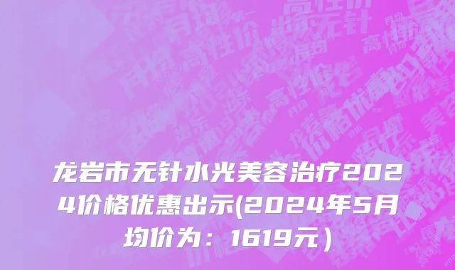 龙岩市无针水光美容治疗2024价格优惠出示(2024年5月均价为：1619元）
