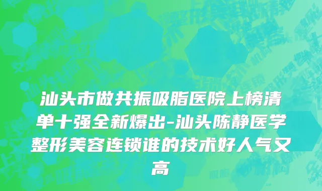 汕头市做共振吸脂医院上榜清单十强全新爆出-汕头陈静医学整形美容连锁谁的技术好人气又高