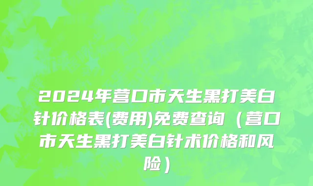 2024年营口市天生黑打美白针价格表(费用)免费查询（营口市天生黑打美白针术价格和风险）