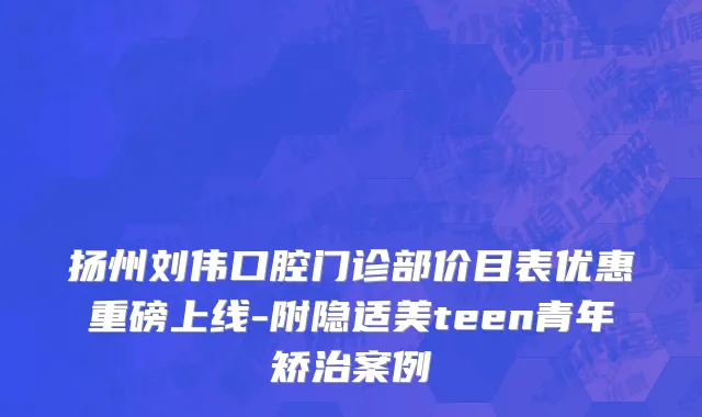 扬州刘伟口腔门诊部价目表优惠重磅上线-附隐适美teen青年矫治案例