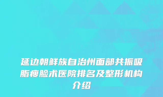 延边朝鲜族自治州面部共振吸脂瘦脸术医院排名及整形机构介绍