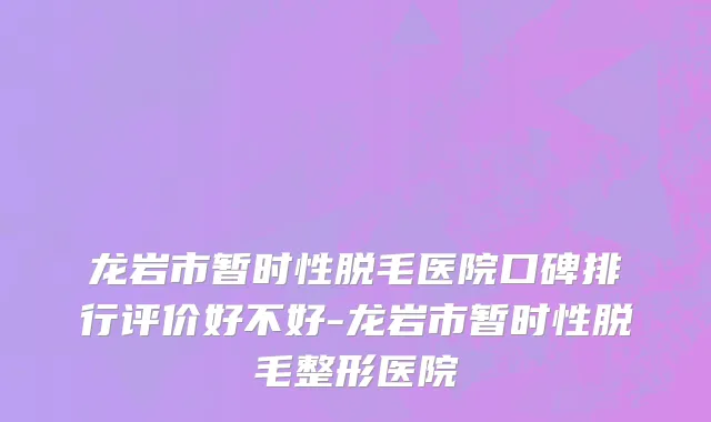 龙岩市暂时性脱毛医院口碑排行评价好不好-龙岩市暂时性脱毛整形医院