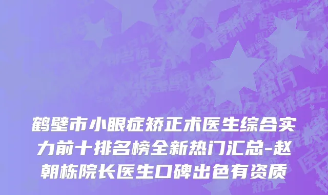 鹤壁市小眼症矫正术医生综合实力前十排名榜全新热门汇总-赵朝栋院长医生口碑出色有资质