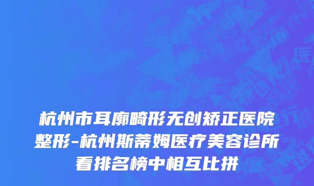 杭州市耳廓畸形无创矫正医院整形-杭州斯蒂姆医疗美容诊所看排名榜中相互比拼