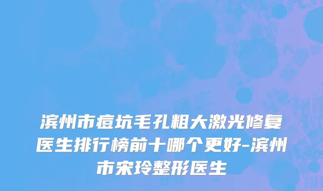 滨州市痘坑毛孔粗大激光修复医生排行榜前十哪个更好-滨州市宋玲整形医生