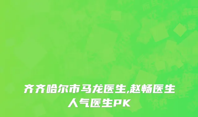 齐齐哈尔市马龙医生,赵畅医生人气医生PK