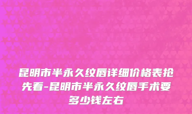 昆明市半永久纹唇详细价格表抢先看-昆明市半永久纹唇手术要多少钱左右