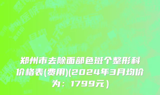 郑州市去除面部色斑个整形科价格表(费用)(2024年3月均价为：1799元）