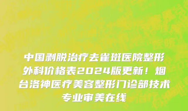 中国剥脱治疗去雀斑医院整形外科价格表2024版更新!烟台洛神医疗美容整形门诊部技术专业审美在线