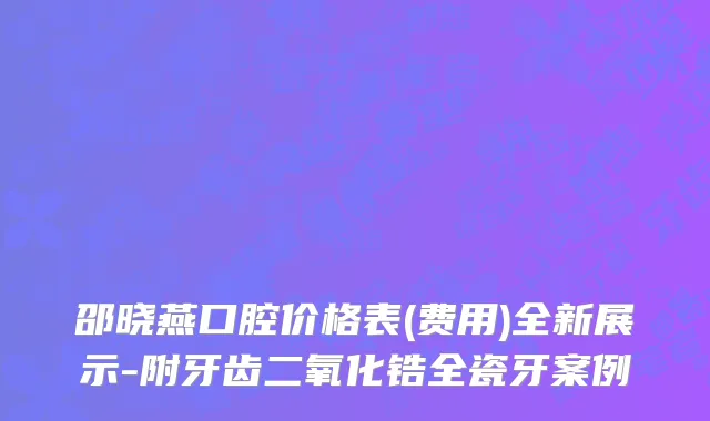 邵晓燕口腔价格表(费用)全新展示-附牙齿二氧化锆全瓷牙案例