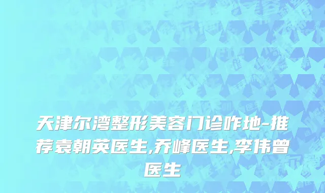 天津尔湾整形美容门诊咋地-推荐袁朝英医生,乔峰医生,李伟曾医生