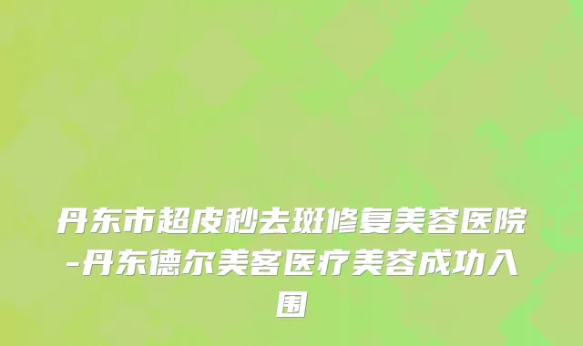 丹东市超皮秒去斑修复美容医院-丹东德尔美客医疗美容成功入围