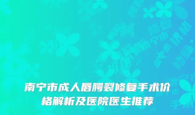 南宁市成人唇腭裂修复手术价格解析及医院医生推荐