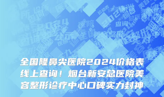 全国隆鼻尖医院2024价格表线上查询!烟台新安总医院美容整形诊疗中心口碑实力封神
