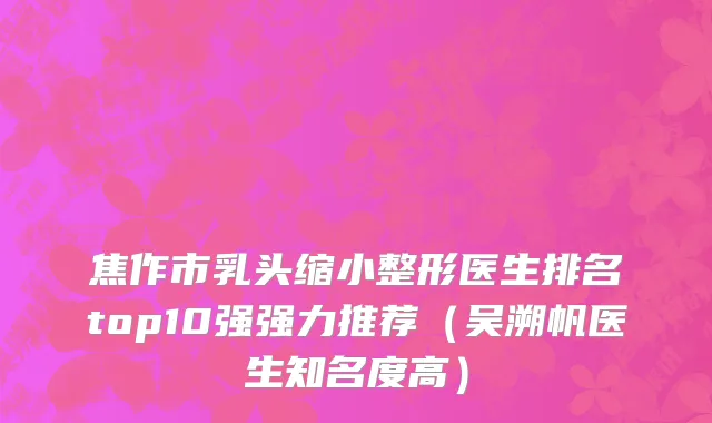 焦作市乳头缩小整形医生排名top10强强力推荐（吴溯帆医生知名度高）