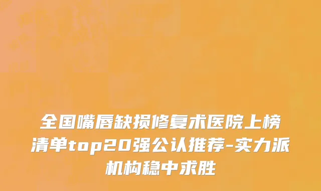 全国嘴唇缺损修复术医院上榜清单top20强公认推荐-实力派机构稳中求胜