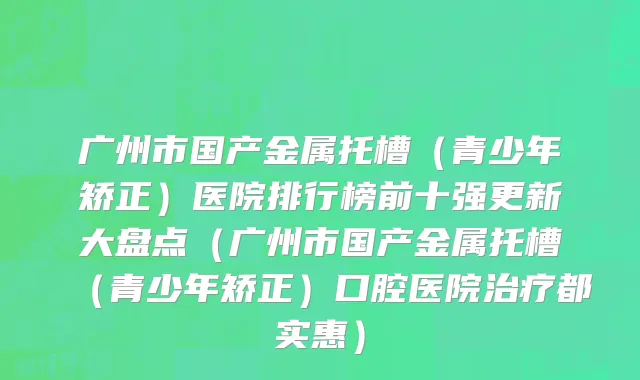 广州市国产金属托槽（青少年矫正）医院排行榜前十强更新大盘点（广州市国产金属托槽（青少年矫正）口腔医院治疗都实惠）