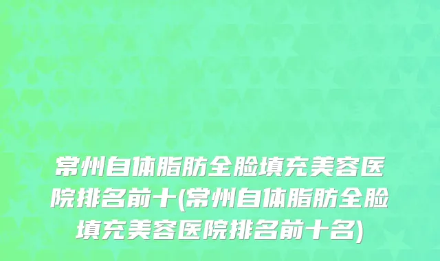 常州自体脂肪全脸填充美容医院排名前十(常州自体脂肪全脸填充美容医院排名前十名)