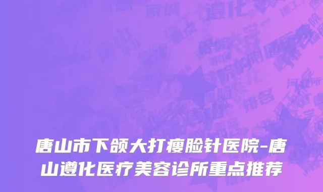 唐山市下颌大打瘦脸针医院-唐山遵化医疗美容诊所重点推荐