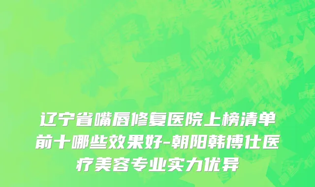 辽宁省嘴唇修复医院上榜清单前十哪些效果好-朝阳韩博仕医疗美容专业实力优异