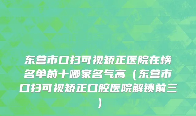 东营市口扫可视矫正医院在榜名单前十哪家名气高（东营市口扫可视矫正口腔医院解锁前三）