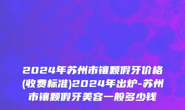 2024年苏州市镶颗假牙价格(收费标准)2024年出炉-苏州市镶颗假牙美容一般多少钱