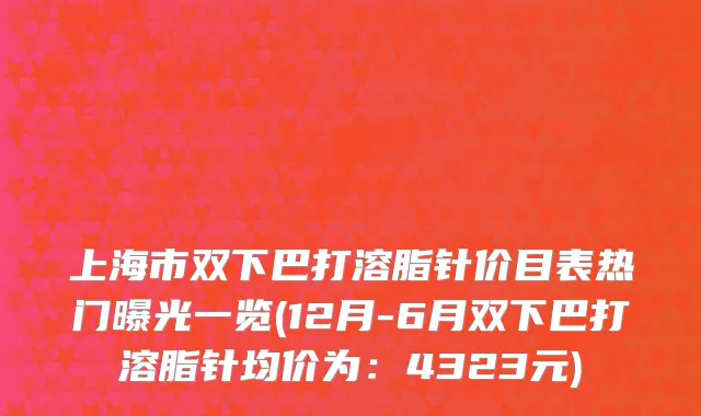 上海市双下巴打溶脂针价目表热门曝光一览(12月-6月双下巴打溶脂针均价为：4323元)