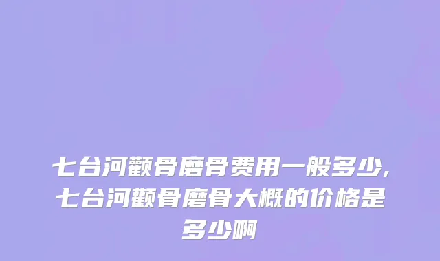 七台河颧骨磨骨费用一般多少,七台河颧骨磨骨大概的价格是多少啊