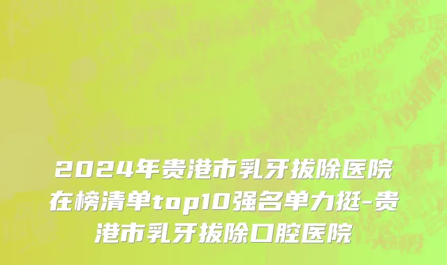 2024年贵港市乳牙拔除医院在榜清单top10强名单力挺-贵港市乳牙拔除口腔医院