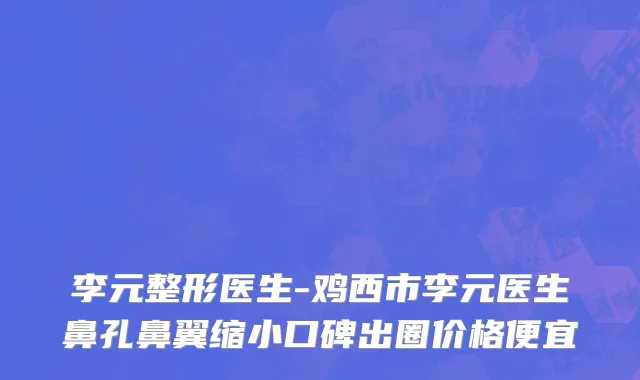 李元整形医生-鸡西市李元医生鼻孔鼻翼缩小口碑出圈价格便宜