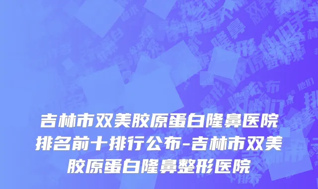 吉林市双美胶原蛋白隆鼻医院排名前十排行公布-吉林市双美胶原蛋白隆鼻整形医院