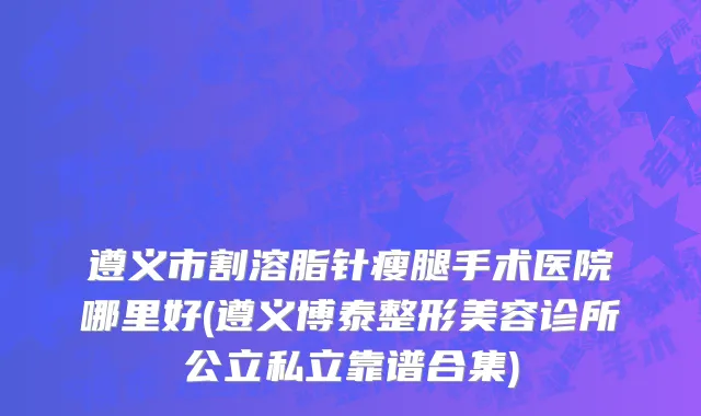 遵义市割溶脂针瘦腿手术医院哪里好(遵义博泰整形美容诊所公立私立靠谱合集)