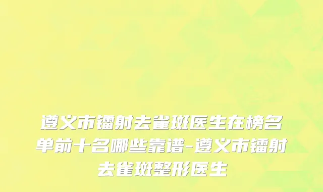 遵义市镭射去雀斑医生在榜名单前十名哪些靠谱-遵义市镭射去雀斑整形医生