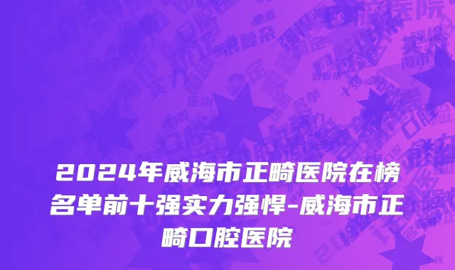 2024年威海市正畸医院在榜名单前十强实力强悍-威海市正畸口腔医院